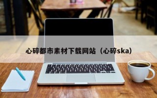亳州心碎都市素材下载网站（心碎ska）